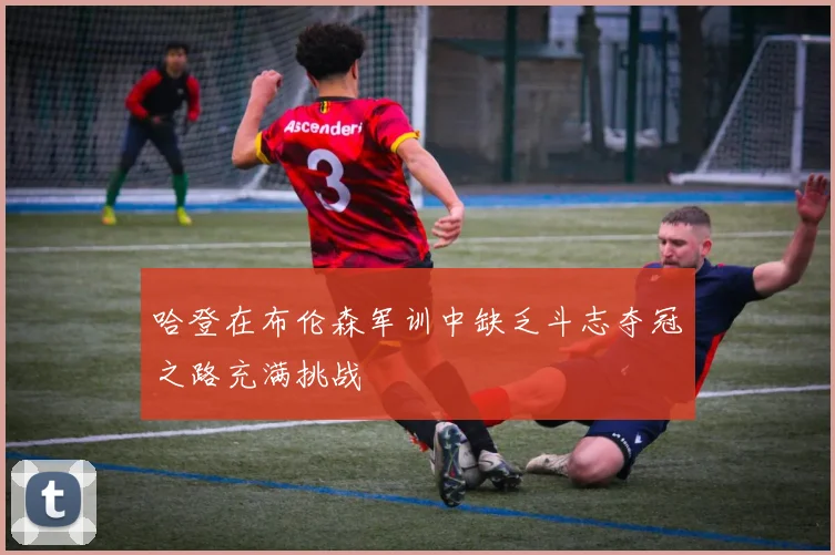 哈登在布伦森军训中缺乏斗志夺冠之路充满挑战